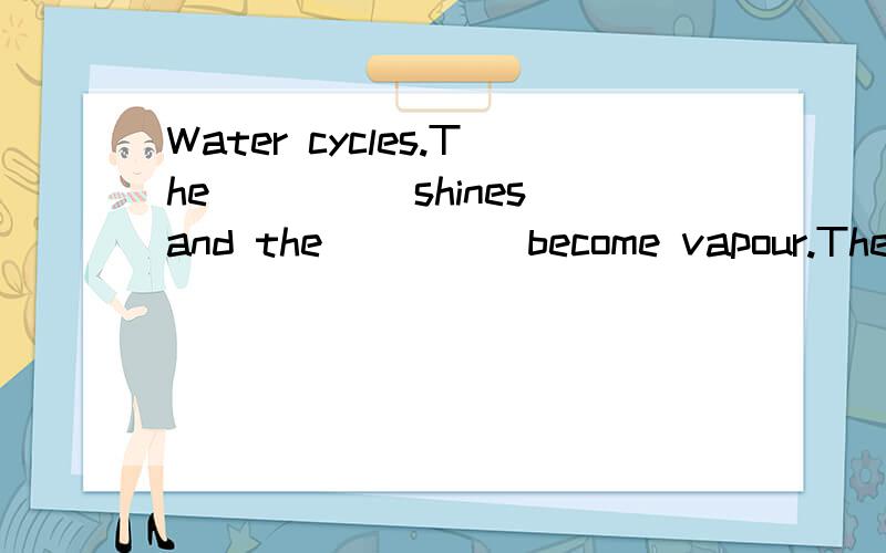 Water cycles.The_____shines and the_____become vapour.The vapour becomes the____.It______.