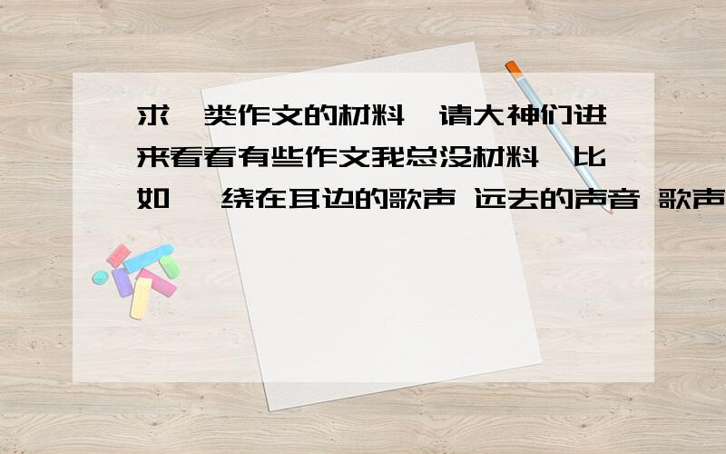 求一类作文的材料,请大神们进来看看有些作文我总没材料,比如 萦绕在耳边的歌声 远去的声音 歌声从那蓝蓝的天空上飘过 一类的要有深层含义而不是光理解表面的,我一看到这类就不会写,