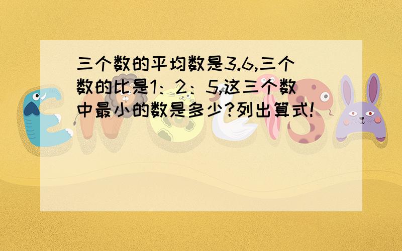 三个数的平均数是3.6,三个数的比是1：2：5,这三个数中最小的数是多少?列出算式!