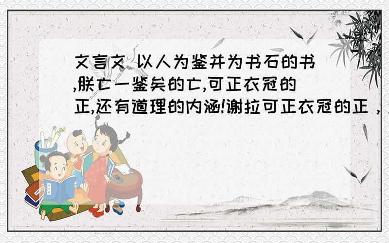 文言文 以人为鉴并为书石的书,朕亡一鉴矣的亡,可正衣冠的正,还有道理的内涵!谢拉可正衣冠的正，还有道理的内涵！