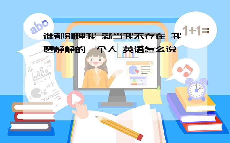 谁都别理我 就当我不存在 我想静静的一个人 英语怎么说