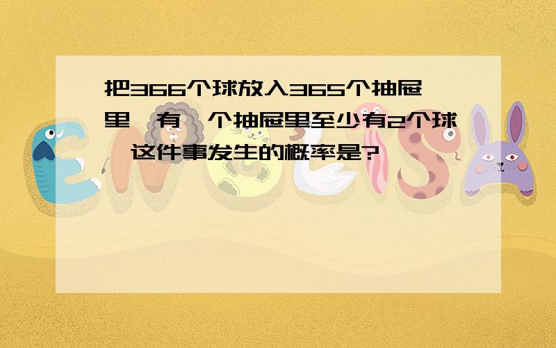 把366个球放入365个抽屉里,有一个抽屉里至少有2个球,这件事发生的概率是?