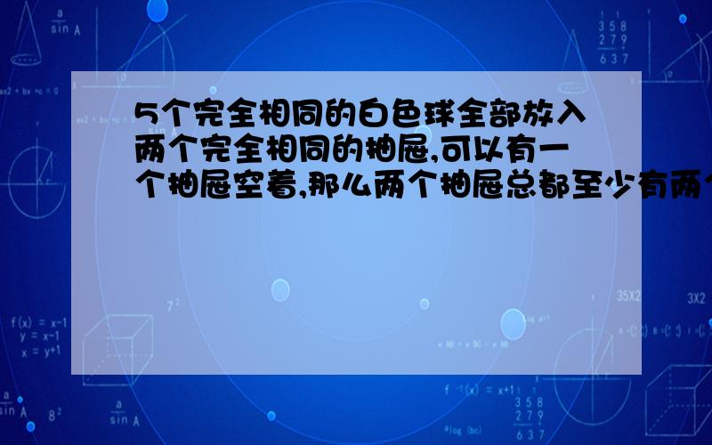 5个完全相同的白色球全部放入两个完全相同的抽屉,可以有一个抽屉空着,那么两个抽屉总都至少有两个球的概率为?