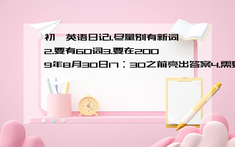 初一英语日记1.尽量别有新词2.要有60词3.要在2009年8月30日17：30之前亮出答案4.需要15篇5.带中文翻译6.7.切合实际8.要是一天中发生的最有意义的一件事，不是感受