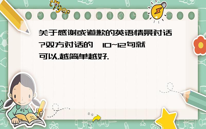 关于感谢或道歉的英语情景对话?双方对话的,10~12句就可以.越简单越好.