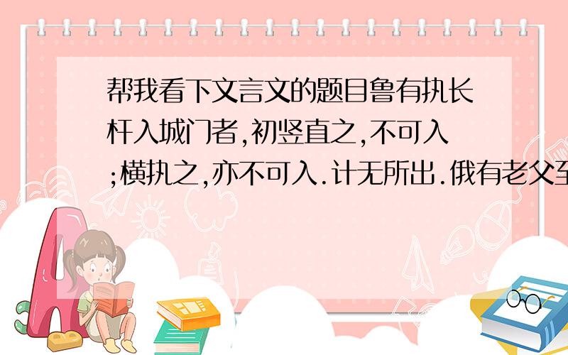 帮我看下文言文的题目鲁有执长杆入城门者,初竖直之,不可入;横执之,亦不可入.计无所出.俄有老父至,曰: