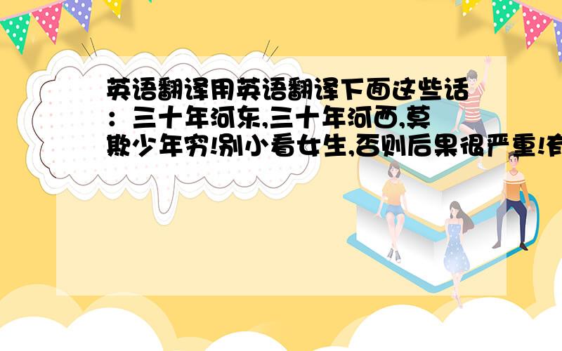 英语翻译用英语翻译下面这些话：三十年河东,三十年河西,莫欺少年穷!别小看女生,否则后果很严重!有时候,后退就是胜利!有理想,有目标,才会更努力!要认真对待生活的每一个环节!团队合作