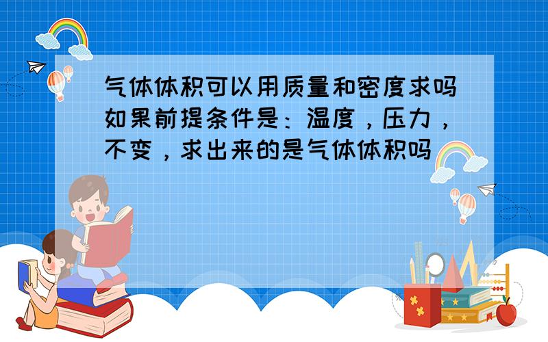 气体体积可以用质量和密度求吗如果前提条件是：温度，压力，不变，求出来的是气体体积吗