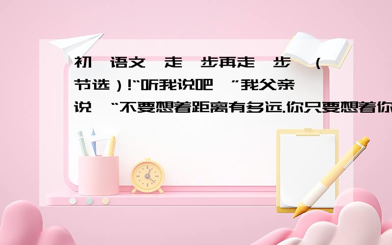 初一语文【走一步再走一步】（节选）!“听我说吧,”我父亲说,“不要想着距离有多远.你只要想着你是在走一小步.你能办得到的.眼睛看着我电筒的光照着的地方,你能看见石架下面那块岩石