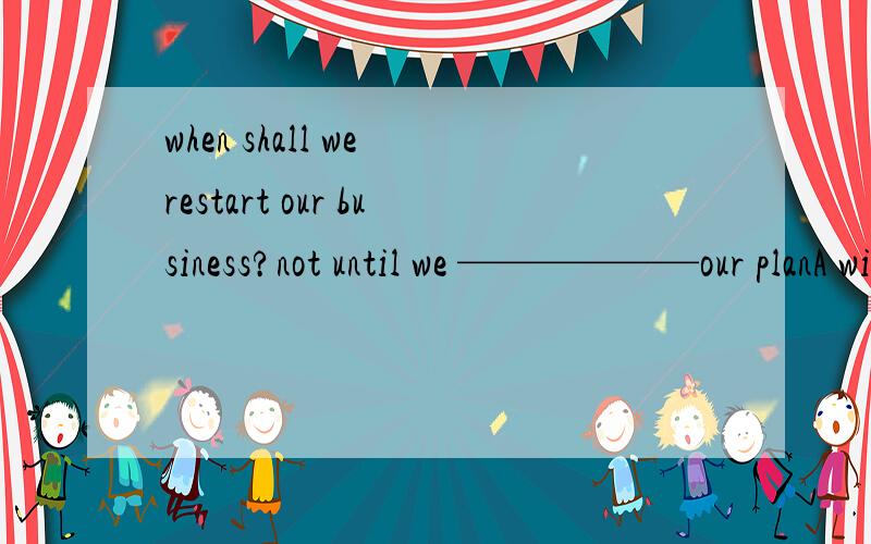 when shall we restart our business?not until we ——————our planA will finish B are finishing C are to finish D have finished但是为什么要用完成时呢