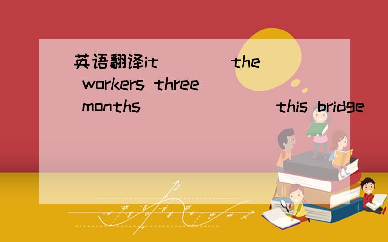 英语翻译it ___ the workers three months ___ ___ this bridge