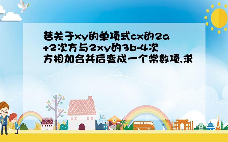 若关于xy的单项式cx的2a+2次方与2xy的3b-4次方相加合并后变成一个常数项,求