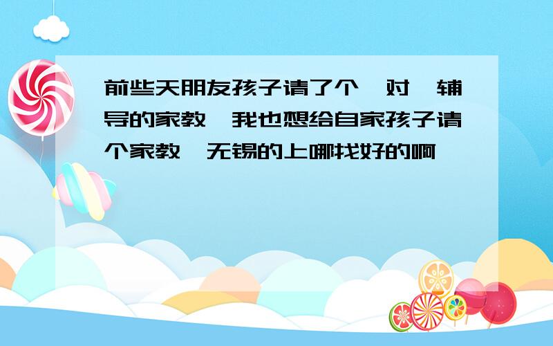 前些天朋友孩子请了个一对一辅导的家教,我也想给自家孩子请个家教,无锡的上哪找好的啊