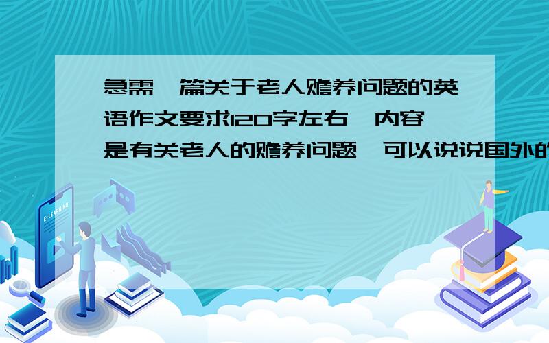 急需一篇关于老人赡养问题的英语作文要求120字左右,内容是有关老人的赡养问题,可以说说国外的赡养制度,中国是怎么做的,谈谈自己的一些观点.语言简练准确