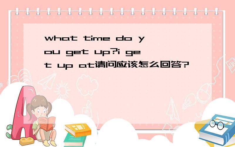 what time do you get up?i get up at请问应该怎么回答?