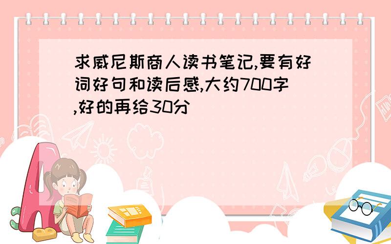 求威尼斯商人读书笔记,要有好词好句和读后感,大约700字,好的再给30分