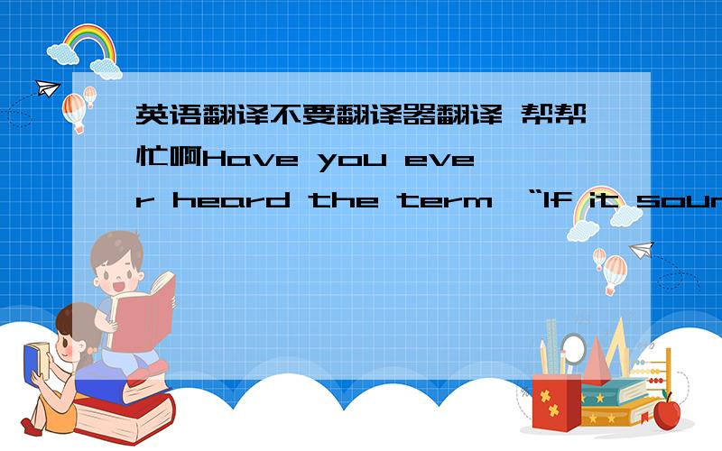 英语翻译不要翻译器翻译 帮帮忙啊Have you ever heard the term,“If it sounds to good to be true then it probably is.” On the surface,this is a very good cautionary phrase but you should not let this phrase keep you from a good opportu