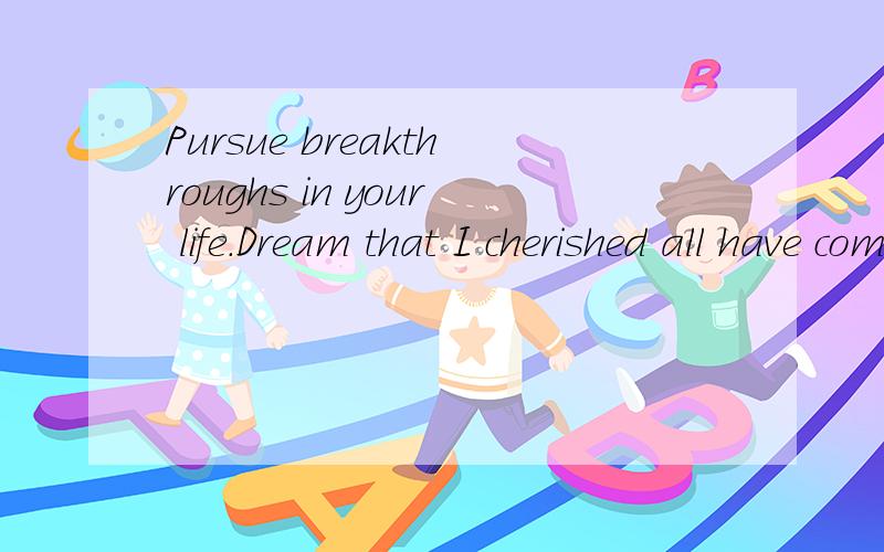 Pursue breakthroughs in your life.Dream that I cherished all have come true.