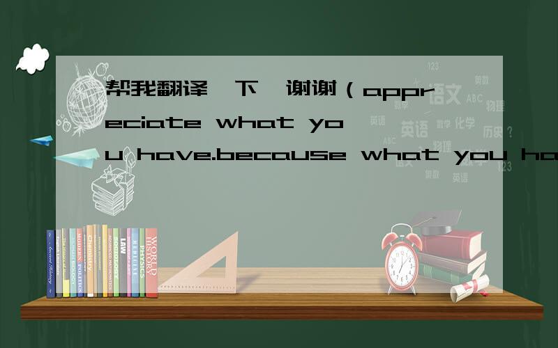 帮我翻译一下,谢谢（appreciate what you have.because what you have now is one of the things you once prayed for.）