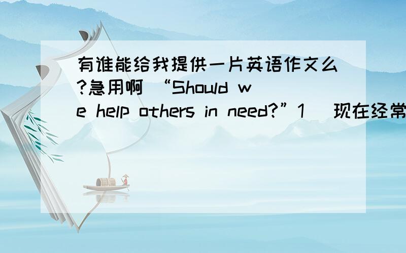 有谁能给我提供一片英语作文么?急用啊 “Should we help others in need?”1． 现在经常有这样的现象发生：路上有人摔倒,没人敢上前帮忙.2． 这是人们的公德心缺失还是其他什么原因呢?3． 你对