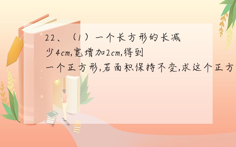 22、（1）一个长方形的长减少4cm,宽增加2cm,得到一个正方形,若面积保持不变,求这个正方形的边长.（2）一个长方形的长减少acm,宽增加bcm,得到一个正方形,若面积保持不变,a,b应具有怎样的大小