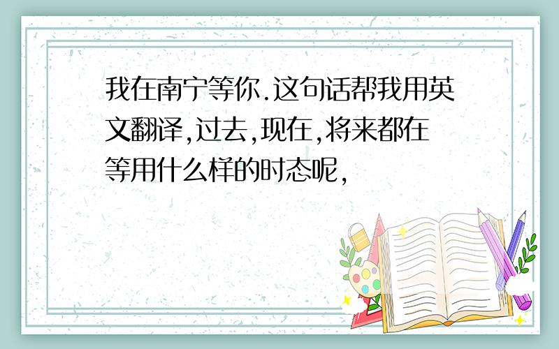 我在南宁等你.这句话帮我用英文翻译,过去,现在,将来都在等用什么样的时态呢,