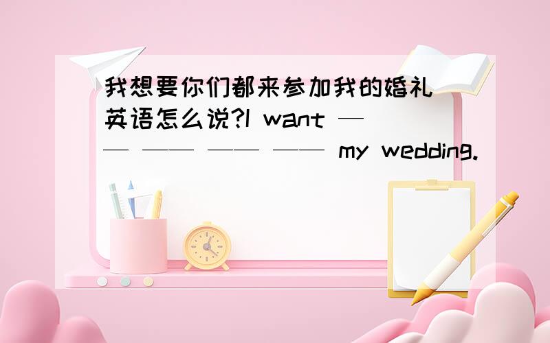 我想要你们都来参加我的婚礼 英语怎么说?I want —— —— —— —— my wedding.