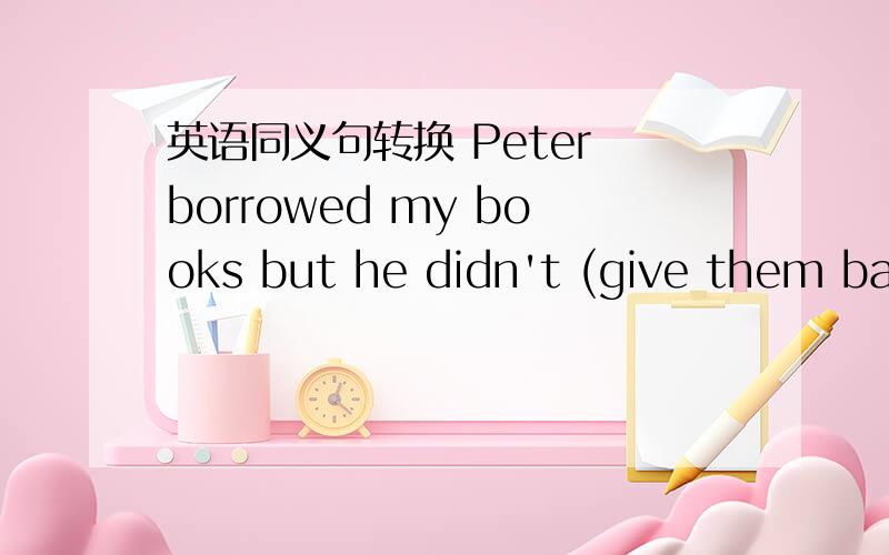 英语同义句转换 Peter borrowed my books but he didn't (give them back to) me