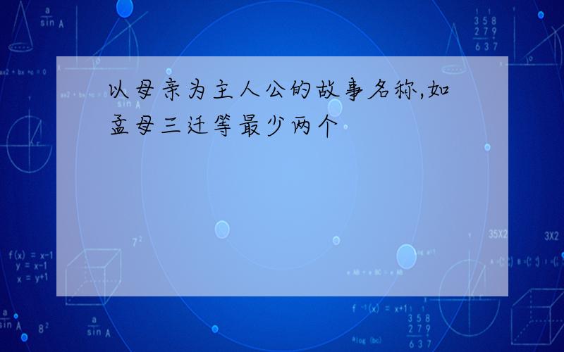 以母亲为主人公的故事名称,如孟母三迁等最少两个