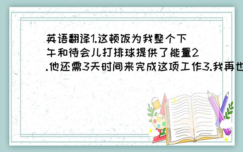 英语翻译1.这顿饭为我整个下午和待会儿打排球提供了能量2.他还需3天时间来完成这项工作3.我再也不捉弄我的朋友们了4.他多久和朋友在网上聊一次天5.水中不含卡路里,因此你可以放心喝水