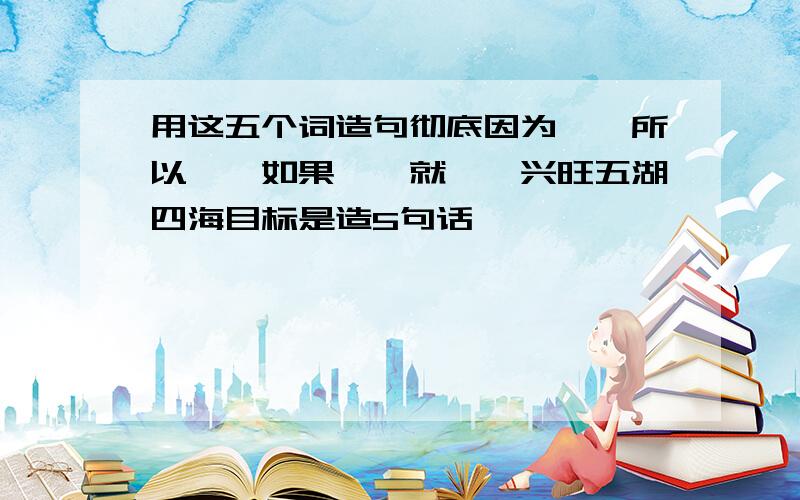 用这五个词造句彻底因为……所以……如果……就……兴旺五湖四海目标是造5句话