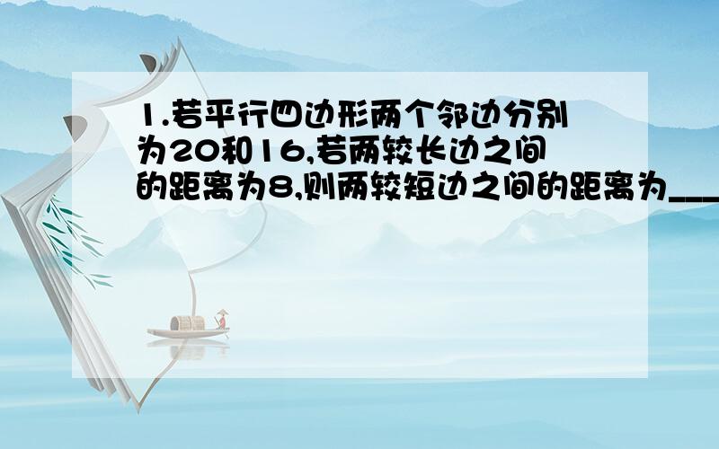 1.若平行四边形两个邻边分别为20和16,若两较长边之间的距离为8,则两较短边之间的距离为____.（提示：利用面积来解答）2.平行四边形的周长为60,那么它的两邻边之和是____,每条对角线小与____