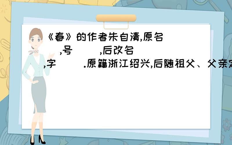 《春》的作者朱自清,原名（ ） ,号（ ）,后改名（ ）,字（ ）.原籍浙江绍兴,后随祖父、父亲定居（ ）.1927年写的《 》、《 》都是脍炙人口的名篇.根据课文内容,可知此文的体裁是（ ).