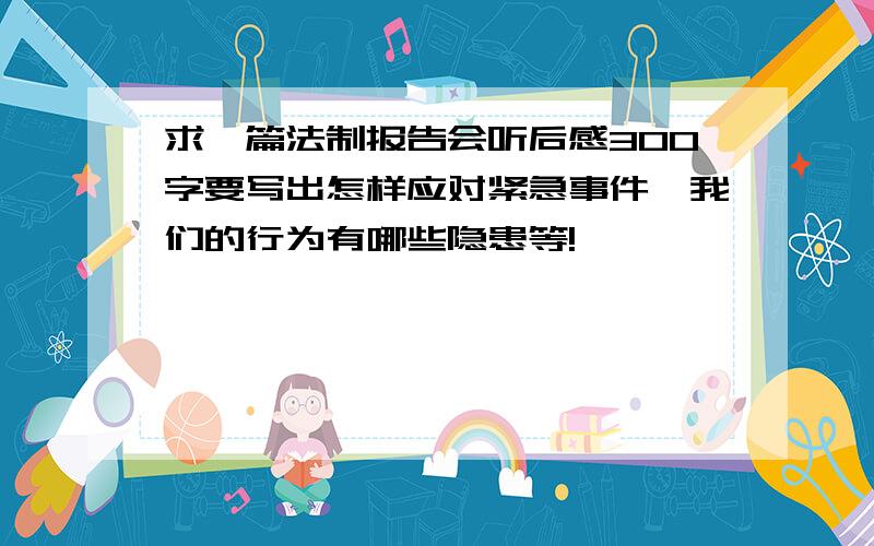 求一篇法制报告会听后感300字要写出怎样应对紧急事件,我们的行为有哪些隐患等!