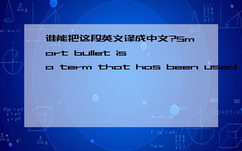 谁能把这段英文译成中文?Smart bullet is a term that has been used to describe several theoretical and prototype bullets.One theoretical smart bullet is one that is capable of turning in its flight.It can turn right,left,up,down,or in combin