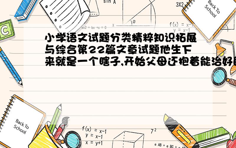 小学语文试题分类精粹知识拓展与综合第22篇文章试题他生下来就是一个瞎子,开始父母还抱着能治好的希望,把他留下来.可是当他们听医生说治好那双眼睛起码要5万元,而且没有把握治好时,