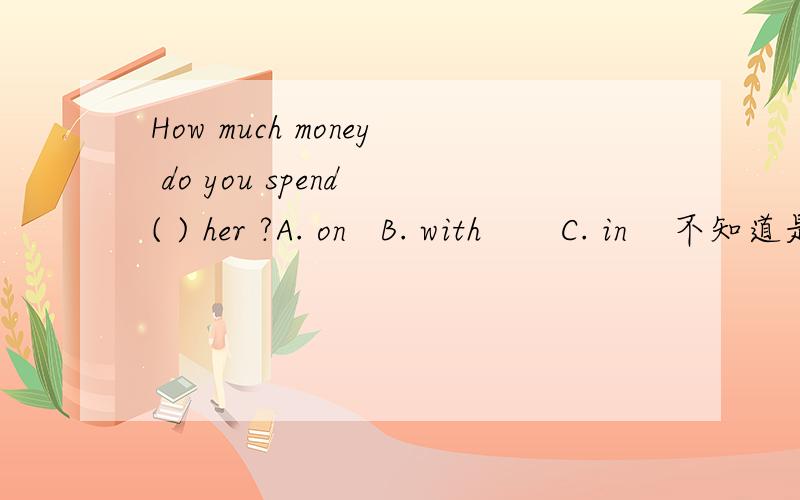 How much money do you spend ( ) her ?A. on   B. with       C. in    不知道是选A还是选B       希望楼主能给建议!