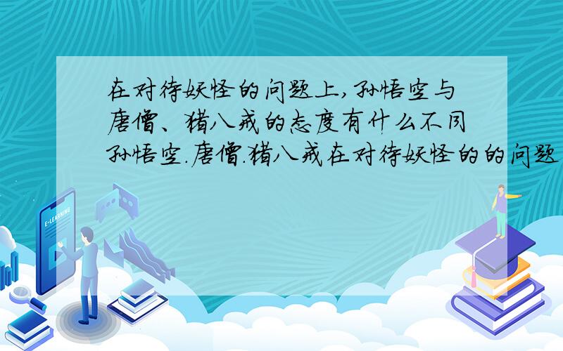 在对待妖怪的问题上,孙悟空与唐僧、猪八戒的态度有什么不同孙悟空.唐僧.猪八戒在对待妖怪的的问题的态度有什么不同