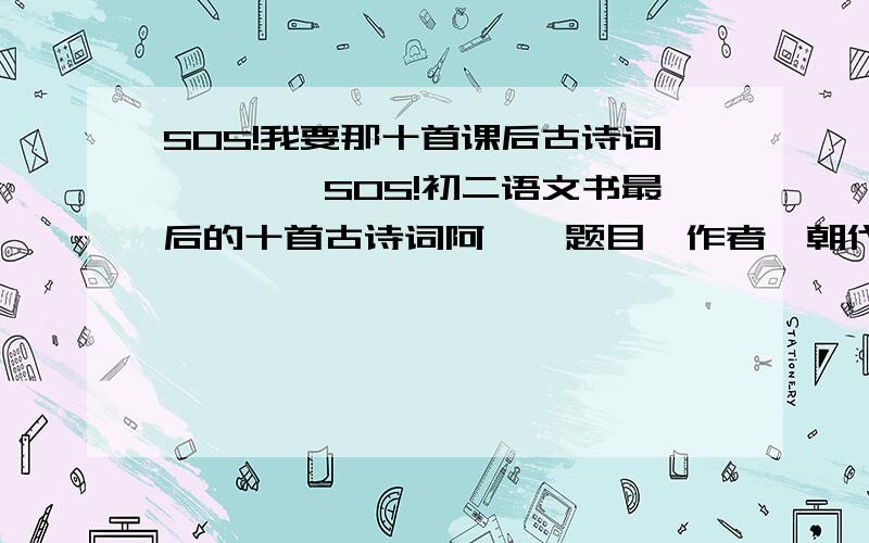 SOS!我要那十首课后古诗词哇哇``SOS!初二语文书最后的十首古诗词阿``题目`作者`朝代`内容````统统都要阿``````还有``我要的是人教版的阿````