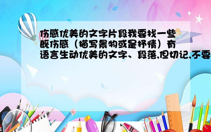 伤感优美的文字片段我要找一些既伤感（描写景物或是抒情）有语言生动优美的文字、段落,但切记,不要写爱情的,不要郭敬明的,一定要伤哦!