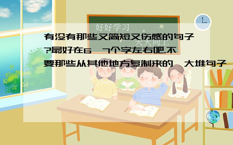 有没有那些又简短又伤感的句子?最好在6、7个字左右吧.不要那些从其他地方复制来的一大堆句子,只要是又简短又伤感地,一句也行!