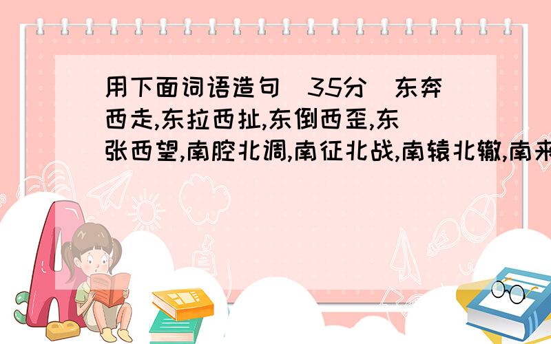 用下面词语造句(35分)东奔西走,东拉西扯,东倒西歪,东张西望,南腔北调,南征北战,南辕北辙,南来北往,前赴后继,前因后果,前呼后拥,前俯后仰,左邻右舍,左思右想,左顾右盼,左推右挡.一定要可