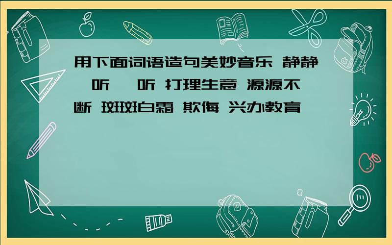 用下面词语造句美妙音乐 静静聆听 聆听 打理生意 源源不断 斑斑白霜 欺侮 兴办教育