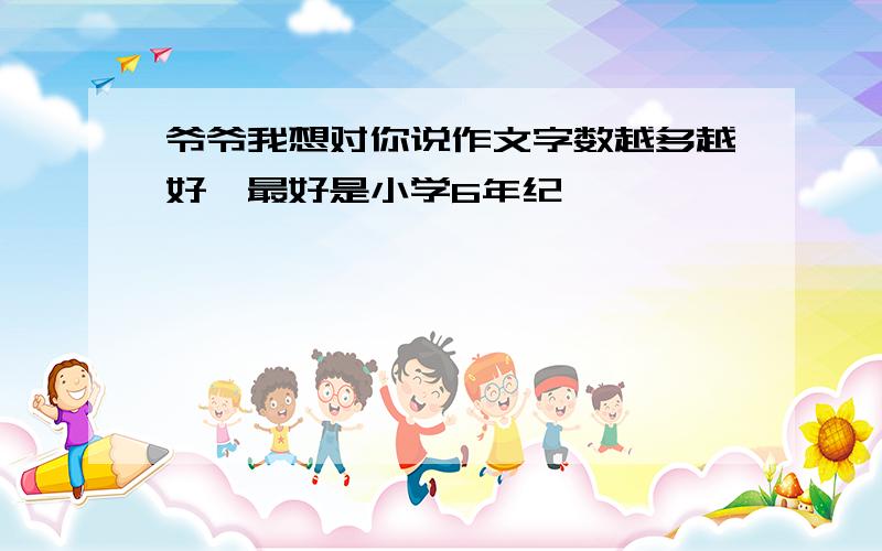 爷爷我想对你说作文字数越多越好,最好是小学6年纪