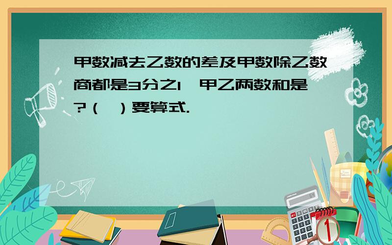 甲数减去乙数的差及甲数除乙数商都是3分之1,甲乙两数和是?（ ）要算式.