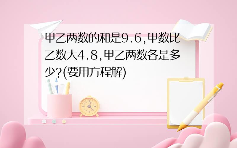 甲乙两数的和是9.6,甲数比乙数大4.8,甲乙两数各是多少?(要用方程解)