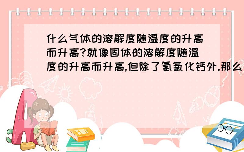 什么气体的溶解度随温度的升高而升高?就像固体的溶解度随温度的升高而升高,但除了氢氧化钙外.那么气体的溶解度一般都是随着温度的升高而降低,那么例外是什么?谢谢