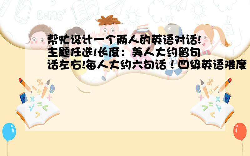 帮忙设计一个两人的英语对话!主题任选!长度：美人大约留句话左右!每人大约六句话！四级英语难度