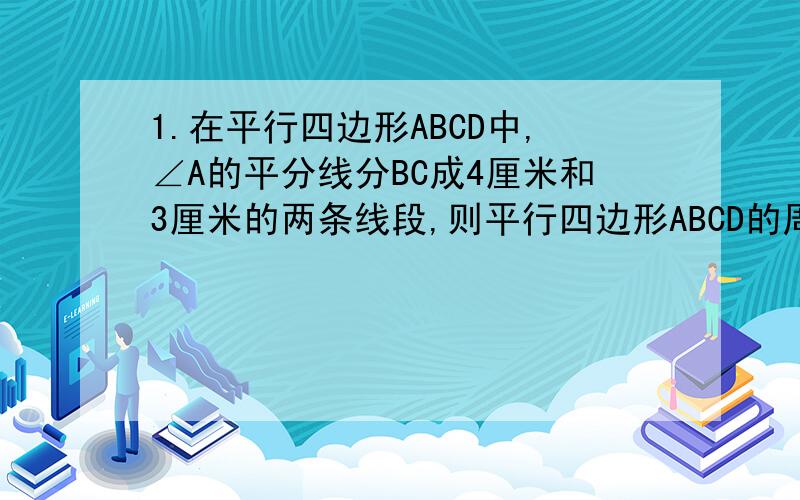 1.在平行四边形ABCD中,∠A的平分线分BC成4厘米和3厘米的两条线段,则平行四边形ABCD的周长是多少?2.菱形相邻两角之比为1：2,那么它们所对的对角线与边长的比为?A 1：2：3 B 1：2：1 C 1：√3：2 D