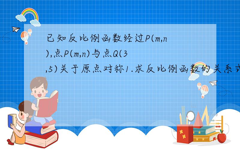 已知反比例函数经过P(m,n),点P(m,n)与点Q(3,5)关于原点对称1.求反比例函数的关系式2.点Q是否在这个反比例函数的图像上?3.由2你能得出什么结论?